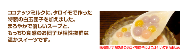 ココナッツミルクに、タロイモで作った特製の白玉団子を加えました。まろやかで優しいスープと、もっちり食感のお団子が相性抜群な温かスイーツです。